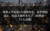 很多人不知道17c官网背后，我不想阴谋论，但这次真的太巧了（顺带提一下17c日韩）