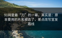 91网里最“刀”的一幕，其实是：原本要用的片名被否了，差点改写宣发路线