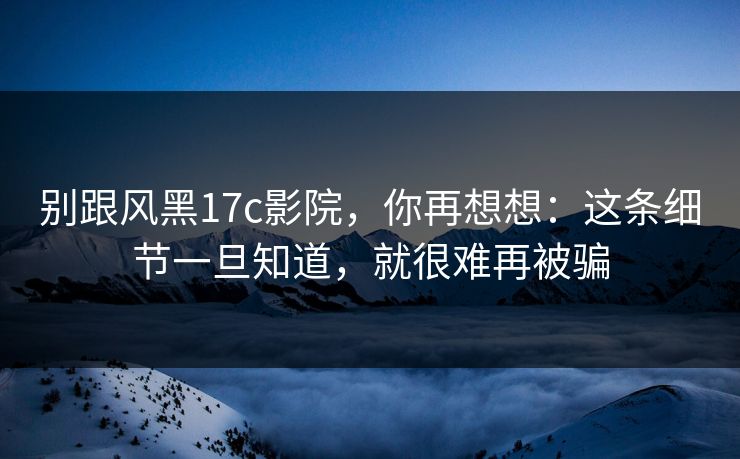 别跟风黑17c影院，你再想想：这条细节一旦知道，就很难再被骗