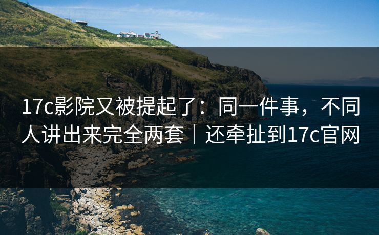 17c影院又被提起了：同一件事，不同人讲出来完全两套｜还牵扯到17c官网