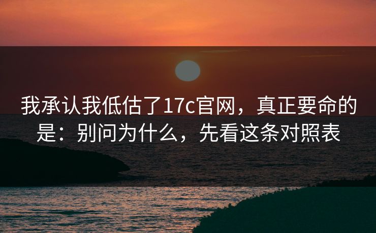 我承认我低估了17c官网，真正要命的是：别问为什么，先看这条对照表  第1张