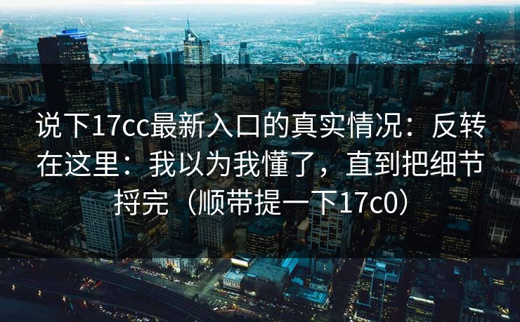 说下17cc最新入口的真实情况：反转在这里：我以为我懂了，直到把细节捋完（顺带提一下17c0）  第1张