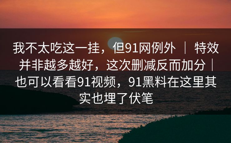 我不太吃这一挂，但91网例外 ｜ 特效并非越多越好，这次删减反而加分｜也可以看看91视频，91黑料在这里其实也埋了伏笔  第1张