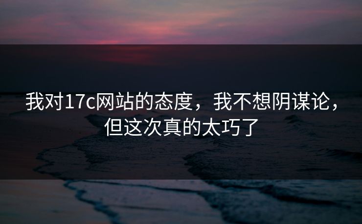 我对17c网站的态度，我不想阴谋论，但这次真的太巧了  第1张