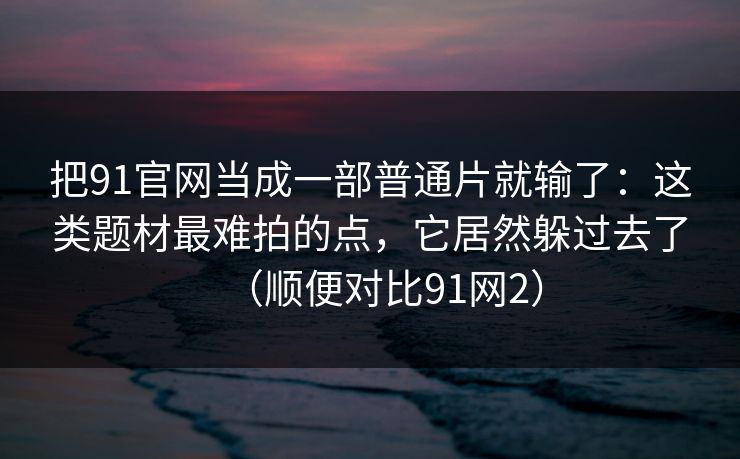 把91官网当成一部普通片就输了:这类题材最难拍的点,它居然躲过去了(顺便对比91网2) 第1张 把91官网当成一部普通片就输了:这类题材最难拍的点,它居然躲过去了(顺便对比91网2) 第1张