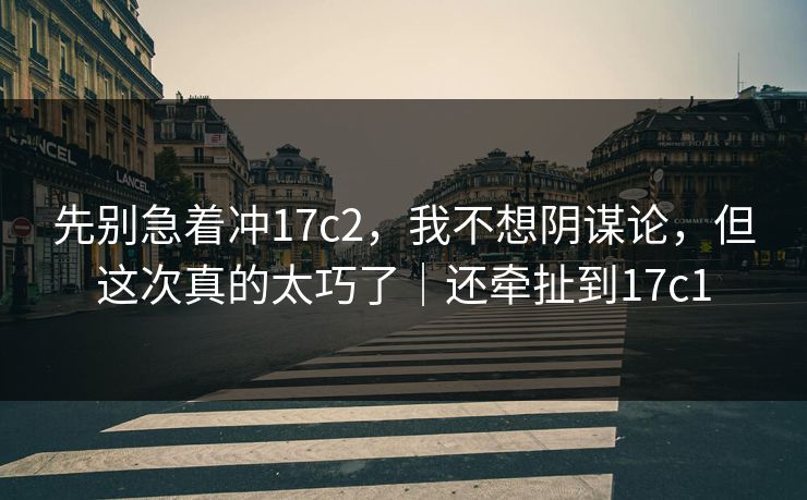 先别急着冲17c2，我不想阴谋论，但这次真的太巧了｜还牵扯到17c1  第1张