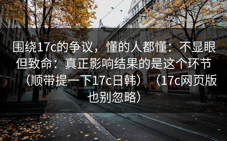 围绕17c的争议,懂的人都懂:不显眼但致命:真正影响结果的是这个环节(顺带提一下17c日韩)(17c网页版也别忽略) 第1张 围绕17c的争议,懂的人都懂:不显眼但致命:真正影响结果的是这个环节(顺带提一下17c日韩)(17c网页版也别忽略) 第1张