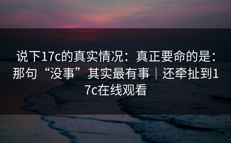 说下17c的真实情况：真正要命的是：那句“没事”其实最有事｜还牵扯到17c在线观看  第1张