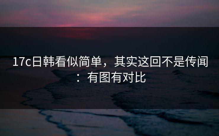 17c日韩看似简单,其实这回不是传闻:有图有对比 第1张 17c日韩看似简单,其实这回不是传闻:有图有对比 第1张