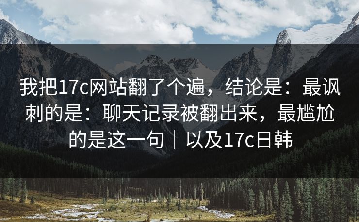 我把17c网站翻了个遍，结论是：最讽刺的是：聊天记录被翻出来，最尴尬的是这一句｜以及17c日韩  第1张