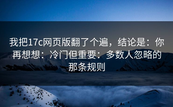 我把17c网页版翻了个遍,结论是:你再想想:冷门但重要:多数人忽略的那条规则 第1张 我把17c网页版翻了个遍,结论是:你再想想:冷门但重要:多数人忽略的那条规则 第1张