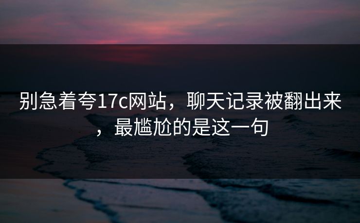 别急着夸17c网站，聊天记录被翻出来，最尴尬的是这一句  第1张