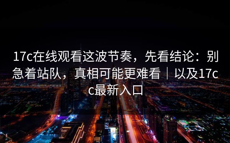 17c在线观看这波节奏,先看结论:别急着站队,真相可能更难看|以及17cc最新入口 第1张 17c在线观看这波节奏,先看结论:别急着站队,真相可能更难看|以及17cc最新入口 第1张