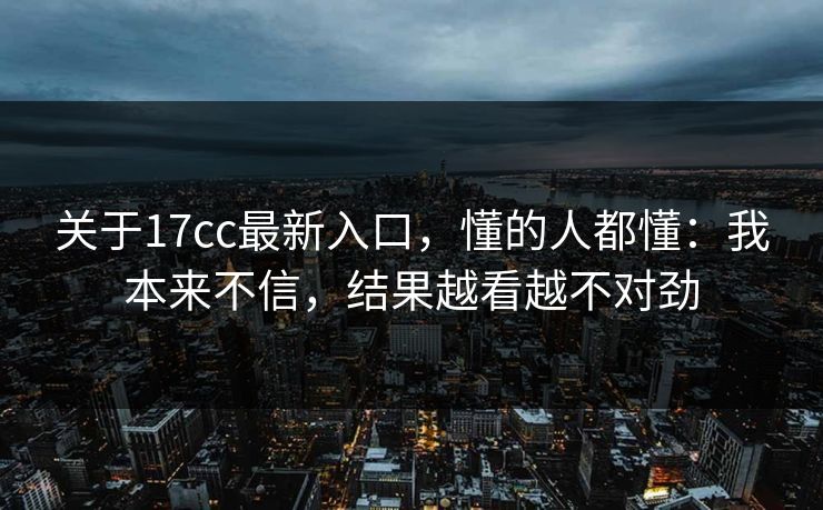 关于17cc最新入口,懂的人都懂:我本来不信,结果越看越不对劲 第1张 关于17cc最新入口,懂的人都懂:我本来不信,结果越看越不对劲 第1张