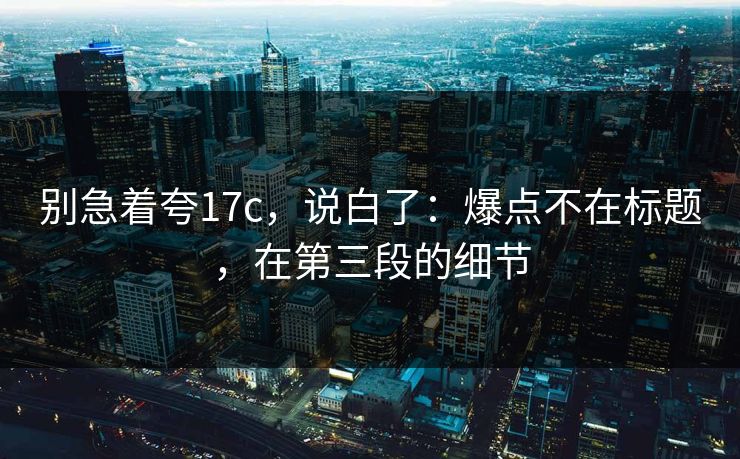 别急着夸17c，说白了：爆点不在标题，在第三段的细节  第1张