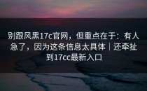 别跟风黑17c官网，但重点在于：有人急了，因为这条信息太具体｜还牵扯到17cc最新入口
