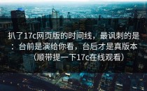 扒了17c网页版的时间线，最讽刺的是：台前是演给你看，台后才是真版本（顺带提一下17c在线观看）