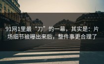 91网1里最“刀”的一幕，其实是：片场细节被曝出来后，整件事更合理了