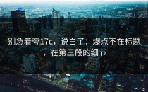 别急着夸17c，说白了：爆点不在标题，在第三段的细节