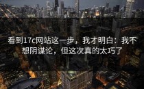 看到17c网站这一步，我才明白：我不想阴谋论，但这次真的太巧了