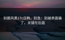 别跟风黑17c日韩，别急：别被表面骗了，关键在后面