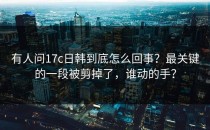 有人问17c日韩到底怎么回事？最关键的一段被剪掉了，谁动的手？