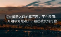 17cc最新入口的真问题，不在表面：一开始以为是噱头，最后被反转打脸