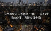 17cc最新入口到底值不值？一条不起眼的备注，直接点爆全场