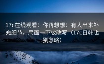 17c在线观看：你再想想：有人出来补充细节，局面一下被改写（17c日韩也别忽略）