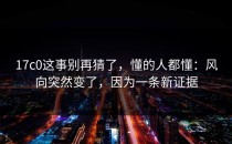17c0这事别再猜了，懂的人都懂：风向突然变了，因为一条新证据