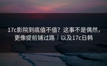 17c影院到底值不值？这事不是偶然，更像提前铺过路｜以及17c日韩