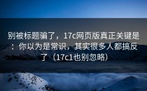别被标题骗了，17c网页版真正关键是：你以为是常识，其实很多人都搞反了（17c1也别忽略）