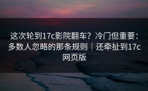 这次轮到17c影院翻车？冷门但重要：多数人忽略的那条规则｜还牵扯到17c网页版