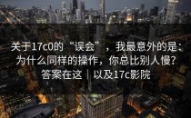 关于17c0的“误会”，我最意外的是：为什么同样的操作，你总比别人慢？答案在这｜以及17c影院