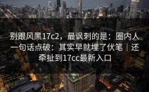别跟风黑17c2，最讽刺的是：圈内人一句话点破：其实早就埋了伏笔｜还牵扯到17cc最新入口