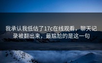 我承认我低估了17c在线观看，聊天记录被翻出来，最尴尬的是这一句