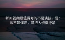 新91视频最值得夸的不是演技，是：这不是催泪，是把人慢慢拧紧