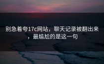 别急着夸17c网站，聊天记录被翻出来，最尴尬的是这一句