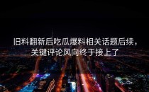 旧料翻新后吃瓜爆料相关话题后续，关键评论风向终于接上了