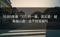 91网0里最“刀”的一幕，其实是：越看越心虚：这不就是我吗