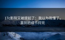 17c影院又被提起了：我以为我懂了，直到把细节捋完