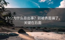 17c2为什么总出事？别被表面骗了，关键在后面