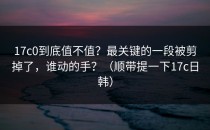 17c0到底值不值？最关键的一段被剪掉了，谁动的手？（顺带提一下17c日韩）