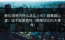 新91视频为什么这么上头？越看越心虚：这不就是我吗（顺便对比91大事件）