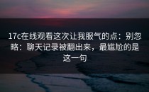 17c在线观看这次让我服气的点：别忽略：聊天记录被翻出来，最尴尬的是这一句