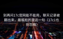 别再问17c官网能不能用，聊天记录被翻出来，最尴尬的是这一句（17c1也别忽略）
