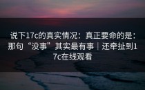 说下17c的真实情况：真正要命的是：那句“没事”其实最有事｜还牵扯到17c在线观看