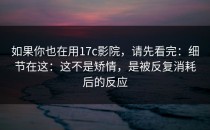 如果你也在用17c影院，请先看完：细节在这：这不是矫情，是被反复消耗后的反应
