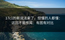 17c1的新说法来了，但懂的人都懂：这回不是传闻：有图有对比