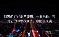 别再问17c2能不能用，先看结论：我对它的印象改观了，原因很现实